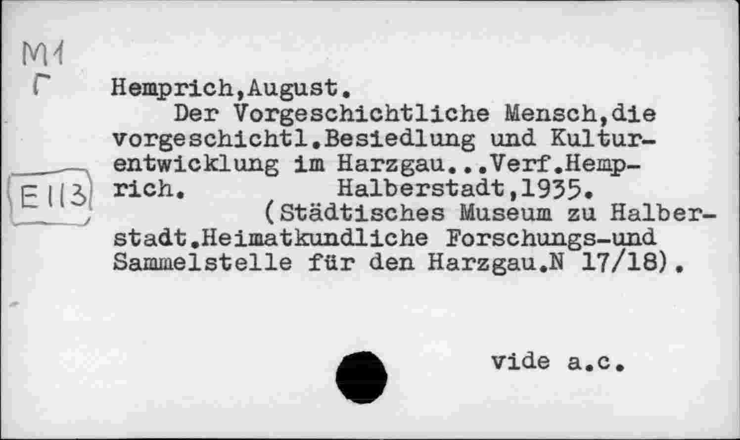 ﻿M-t
еТГз I —
Hemprich,August.
Der Vorgeschichtliche Mensch,die vorgeschicht1.Besiedlung und Kulturentwicklung im Harzgau...Verf.Hemprich.	Halberstadt,1955*
(Städtisches Museum zu Halberstadt .Heimatkundliche Forschungs-und Sammelstelle für den Harzgau.N 17/18).
vide a.c